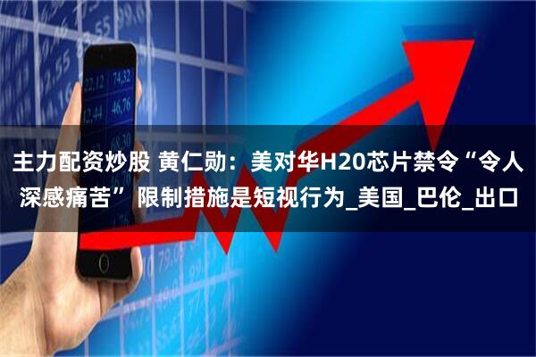 主力配资炒股 黄仁勋：美对华H20芯片禁令“令人深感痛苦” 限制措施是短视行为_美国_巴伦_出口