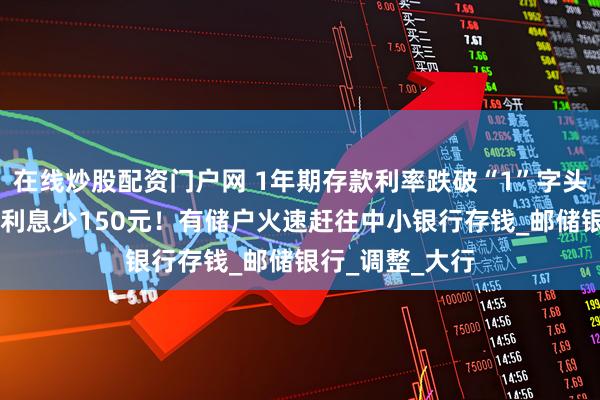 在线炒股配资门户网 1年期存款利率跌破“1”字头，10万元存款利息少150元！有储户火速赶往中小银行存钱_邮储银行_调整_大行