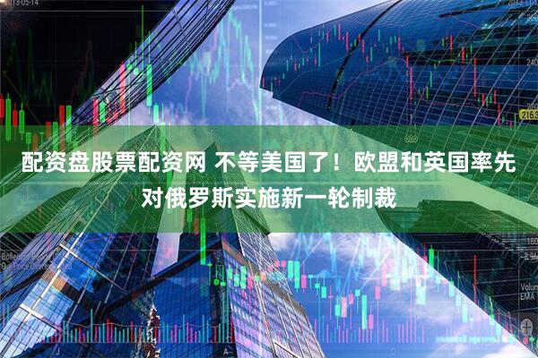 配资盘股票配资网 不等美国了！欧盟和英国率先对俄罗斯实施新一轮制裁