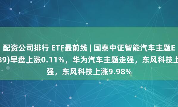 配资公司排行 ETF最前线 | 国泰中证智能汽车主题ETF(159889)早盘上涨0.11%，华为汽车主题走强，东风科技上涨9.98%