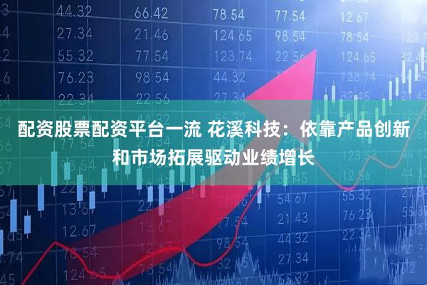 配资股票配资平台一流 花溪科技：依靠产品创新和市场拓展驱动业绩增长