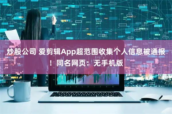 炒股公司 爱剪辑App超范围收集个人信息被通报！同名网页：无手机版