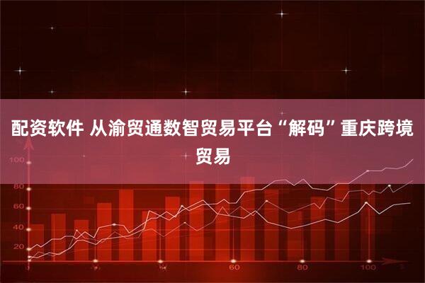 配资软件 从渝贸通数智贸易平台“解码”重庆跨境贸易
