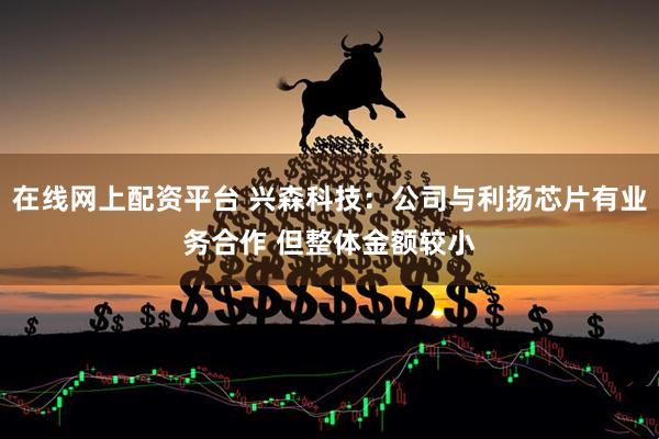 在线网上配资平台 兴森科技：公司与利扬芯片有业务合作 但整体金额较小