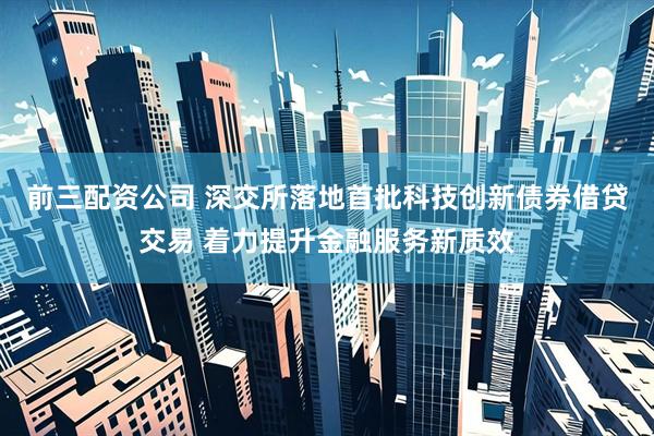 前三配资公司 深交所落地首批科技创新债券借贷交易 着力提升金融服务新质效