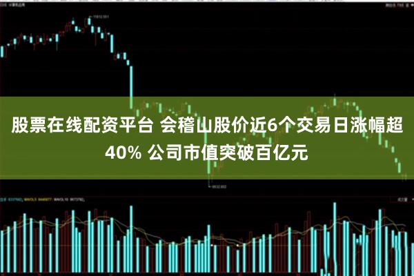 股票在线配资平台 会稽山股价近6个交易日涨幅超40% 公司市值突破百亿元