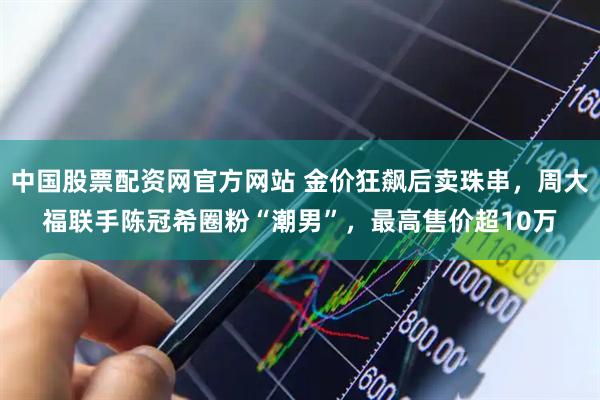 中国股票配资网官方网站 金价狂飙后卖珠串，周大福联手陈冠希圈粉“潮男”，最高售价超10万