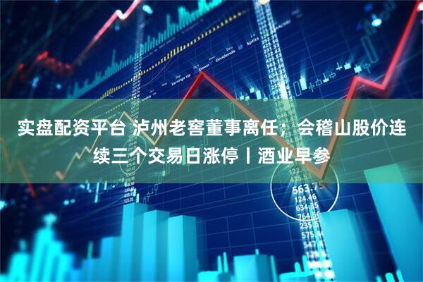 实盘配资平台 泸州老窖董事离任；会稽山股价连续三个交易日涨停丨酒业早参