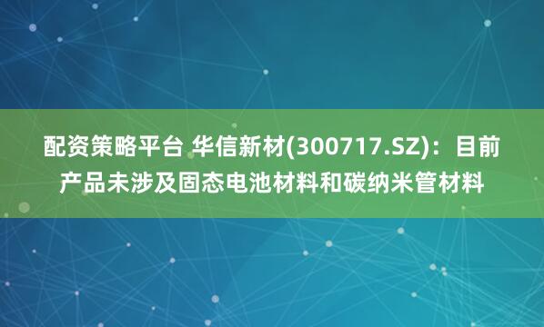配资策略平台 华信新材(300717.SZ)：目前产品未涉及固态电池材料和碳纳米管材料
