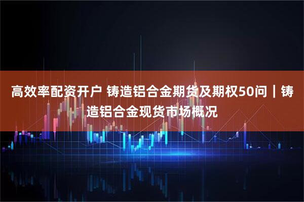 高效率配资开户 铸造铝合金期货及期权50问｜铸造铝合金现货市场概况