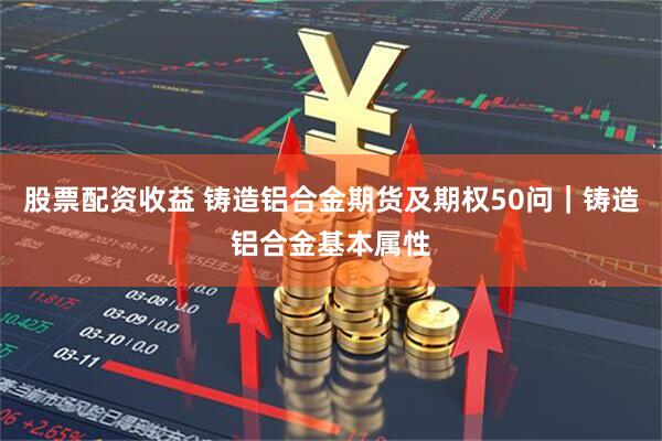 股票配资收益 铸造铝合金期货及期权50问｜铸造铝合金基本属性
