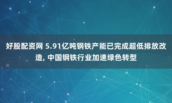 好股配资网 5.91亿吨钢铁产能已完成超低排放改造, 中国钢铁行业加速绿色转型