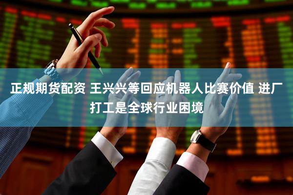 正规期货配资 王兴兴等回应机器人比赛价值 进厂打工是全球行业困境