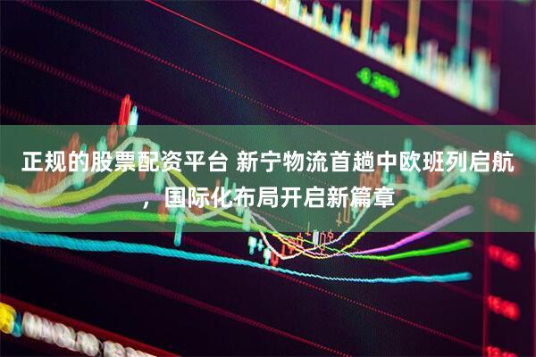 正规的股票配资平台 新宁物流首趟中欧班列启航，国际化布局开启新篇章