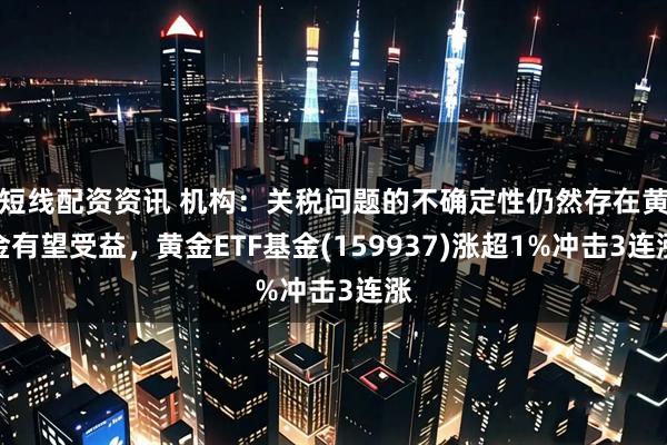 短线配资资讯 机构：关税问题的不确定性仍然存在黄金有望受益，黄金ETF基金(159937)涨超1%冲击3连涨