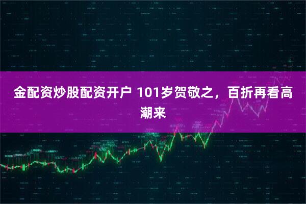 金配资炒股配资开户 101岁贺敬之，百折再看高潮来