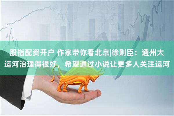 股指配资开户 作家带你看北京|徐则臣：通州大运河治理得很好，希望通过小说让更多人关注运河