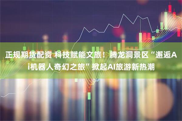 正规期货配资 科技赋能文旅！腾龙洞景区“邂逅Ai机器人奇幻之旅”掀起AI旅游新热潮