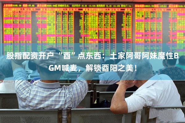 股指配资开户 “酉”点东西：土家阿哥阿妹魔性BGM喊麦，解锁酉阳之美！