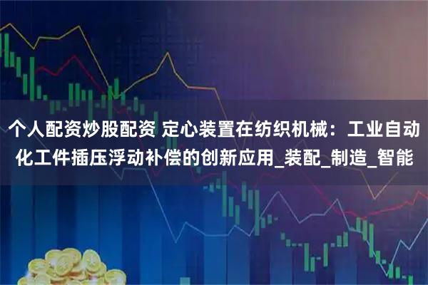 个人配资炒股配资 定心装置在纺织机械：工业自动化工件插压浮动补偿的创新应用_装配_制造_智能