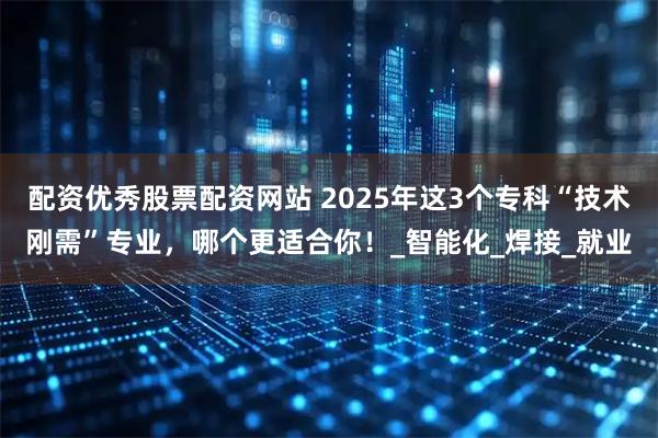 配资优秀股票配资网站 2025年这3个专科“技术刚需”专业，哪个更适合你！_智能化_焊接_就业