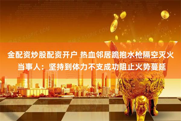 金配资炒股配资开户 热血邻居跪抱水枪隔空灭火 当事人：坚持到体力不支成功阻止火势蔓延