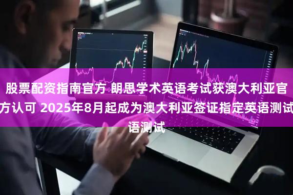 股票配资指南官方 朗思学术英语考试获澳大利亚官方认可 2025年8月起成为澳大利亚签证指定英语测试