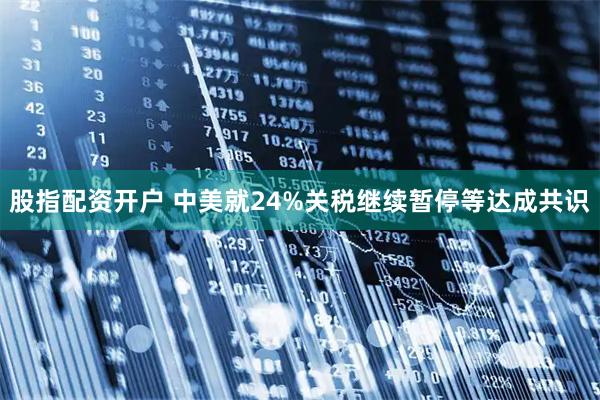 股指配资开户 中美就24%关税继续暂停等达成共识