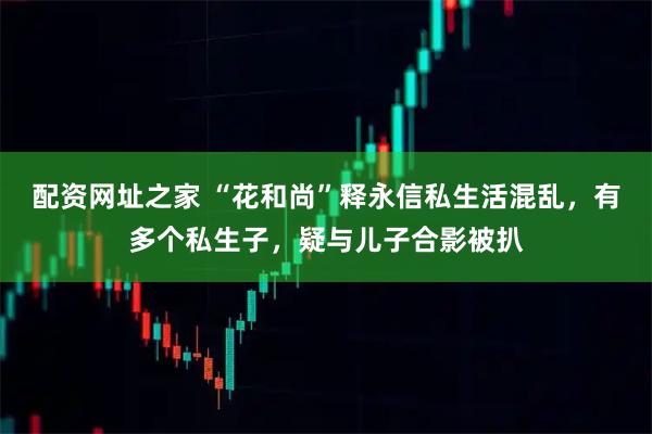 配资网址之家 “花和尚”释永信私生活混乱，有多个私生子，疑与儿子合影被扒