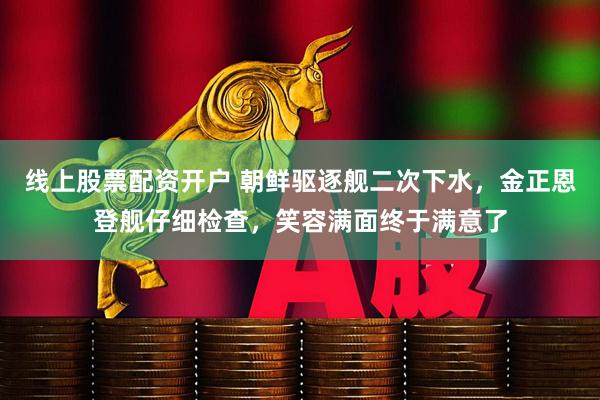线上股票配资开户 朝鲜驱逐舰二次下水，金正恩登舰仔细检查，笑容满面终于满意了