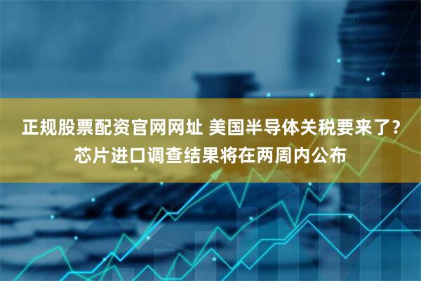 正规股票配资官网网址 美国半导体关税要来了？芯片进口调查结果将在两周内公布
