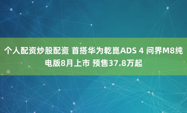 个人配资炒股配资 首搭华为乾崑ADS 4 问界M8纯电版8月上市 预售37.8万起